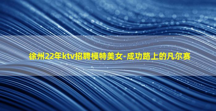 徐州22年ktv招聘模特美女-成功路上的凡尔赛